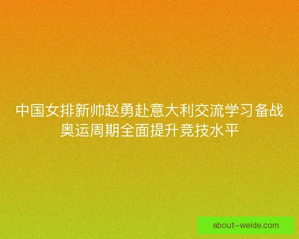 中国女排新帅赵勇赴意大利交流学习备战奥运周期全面提升竞技水平