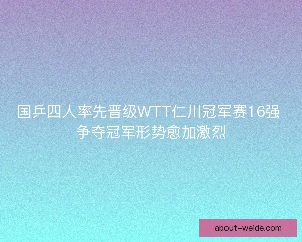国乒四人率先晋级WTT仁川冠军赛16强 争夺冠军形势愈加激烈