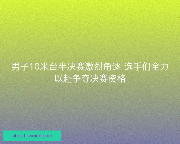 男子10米台半决赛激烈角逐 选手们全力以赴争夺决赛资格