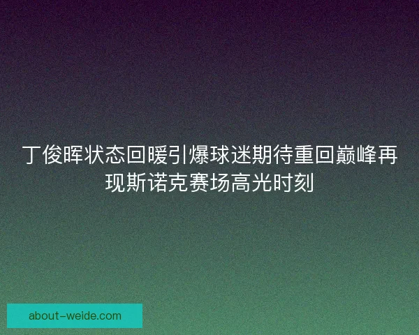丁俊晖状态回暖引爆球迷期待重回巅峰再现斯诺克赛场高光时刻 丁俊晖状态回暖引爆球迷期待重回巅峰再现斯诺克赛场高光时刻