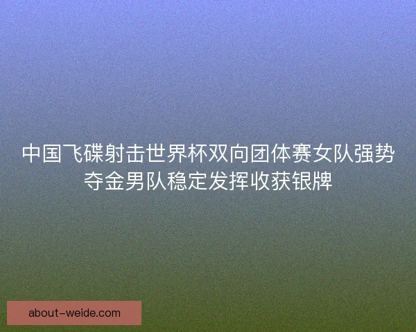 中国飞碟射击世界杯双向团体赛女队强势夺金男队稳定发挥收获银牌 中国飞碟射击世界杯双向团体赛女队强势夺金男队稳定发挥收获银牌