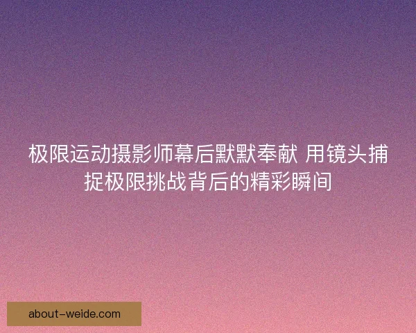 极限运动摄影师幕后默默奉献 用镜头捕捉极限挑战背后的精彩瞬间