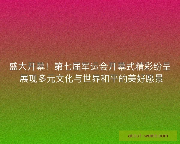 盛大开幕！第七届军运会开幕式精彩纷呈 展现多元文化与世界和平的美好愿景