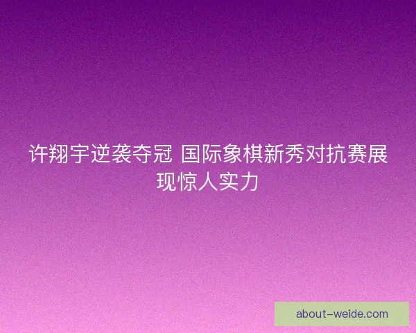 许翔宇逆袭夺冠 国际象棋新秀对抗赛展现惊人实力